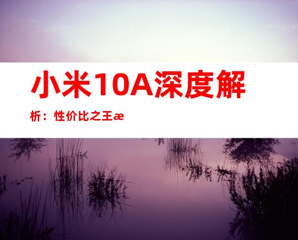 小米10A深度解析：性价比之王是否实至名归